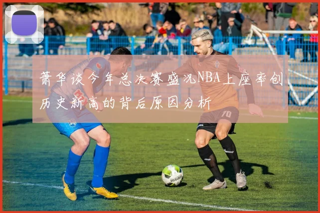 萧华谈今年总决赛盛况NBA上座率创历史新高的背后原因分析