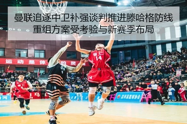 曼联追逐中卫补强谈判推进滕哈格防线重组方案受考验与新赛季布局