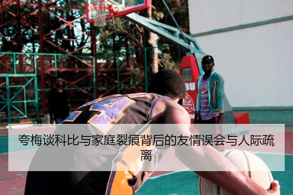 夸梅谈科比与家庭裂痕背后的友情误会与人际疏离